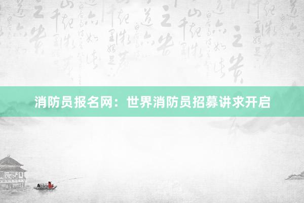 消防员报名网：世界消防员招募讲求开启
