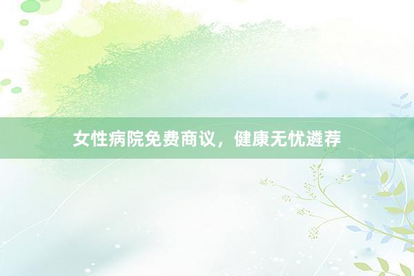 女性病院免费商议，健康无忧遴荐