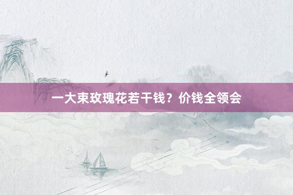 一大束玫瑰花若干钱？价钱全领会